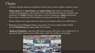 Chain
• A chain retailer operates multiple outlets (store units) under common name.
• Chain store(s) or retail chain are retail outlets that share a brand and
central management, and usually have standardized business methods and
practices. In retail, dining, and many service categories, chain businesses
have come to dominate the market in many parts of the world.
• Retail chains can range from two stores to retailers with over 1,000 stores.
• Rahejas-owned Shoppers Stop runs about 75 stores while Aditya Birla
owned Pantaloons has more than 100 outlets.
• Reliance Footprint, operates 200 stores across 100 cities. As on March 31, it
operated 2,621 stores across 200 cities, with 12.5 million sq ft space.
 