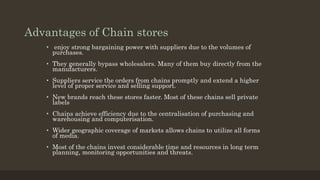 Advantages of Chain stores
• enjoy strong bargaining power with suppliers due to the volumes of
purchases.
• They generally bypass wholesalers. Many of them buy directly from the
manufacturers.
• Suppliers service the orders from chains promptly and extend a higher
level of proper service and selling support.
• New brands reach these stores faster. Most of these chains sell private
labels
• Chains achieve efficiency due to the centralisation of purchasing and
warehousing and computerisation.
• Wider geographic coverage of markets allows chains to utilize all forms
of media.
• Most of the chains invest considerable time and resources in long term
planning, monitoring opportunities and threats.
 