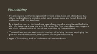 Franchising
• Franchising is a contractual agreement between a franchiser and a franchisee that
allows the franchisee to operate a retail outlet using a name and format developed
and supported by the franchiser.
• In a franchise contract the franchisee pays a lump sum plus a royalty on all sales for
the right to operate a store in a specific location. The franchisee also agrees to operate
the outlet in accordance with procedures prescribed by the franchisers.
• The franchiser provides assistance in locating and building the store, developing the
products and/or services sold, management training and advertising.
• types of franchising: product/ trademark and business format.
 