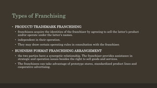 Types of Franchising
• PRODUCT/ TRADEMARK FRANCHISING
• franchisees acquire the identities of the franchiser by agreeing to sell the latter’s product
and/or operate under the latter’s names.
• independent in their operation.
• They may draw certain operating rules in consultation with the franchiser.
• BUSINESS FORMAT FRANCHISING ARRANGEMENT
• the two parties have a synergetic relationship. The franchiser provides assistance in
strategic and operation issues besides the right to sell goods and services.
• The franchisees can take advantage of prototype stores, standardized product lines and
cooperative advertising.
 