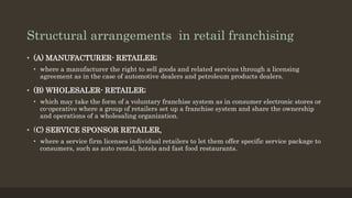 Structural arrangements in retail franchising
• (A) MANUFACTURER- RETAILER;
• where a manufacturer the right to sell goods and related services through a licensing
agreement as in the case of automotive dealers and petroleum products dealers.
• (B) WHOLESALER- RETAILER;
• which may take the form of a voluntary franchise system as in consumer electronic stores or
co-operative where a group of retailers set up a franchise system and share the ownership
and operations of a wholesaling organization.
• (C) SERVICE SPONSOR RETAILER,
• where a service firm licenses individual retailers to let them offer specific service package to
consumers, such as auto rental, hotels and fast food restaurants.
 