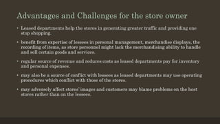 Advantages and Challenges for the store owner
• Leased departments help the stores in generating greater traffic and providing one
stop shopping.
• benefit from expertise of lessees in personal management, merchandise displays, the
recording of items, as store personnel might lack the merchandising ability to handle
and sell certain goods and services.
• regular source of revenue and reduces costs as leased departments pay for inventory
and personal expenses.
• may also be a source of conflict with lessees as leased departments may use operating
procedures which conflict with those of the stores.
• may adversely affect stores’ images and customers may blame problems on the host
stores rather than on the lessees.
 