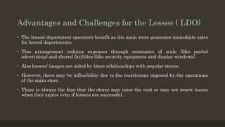 Advantages and Challenges for the Lessee ( LDO)
• The leased department operators benefit as the main store generates immediate sales
for leased departments.
• This arrangement reduces expenses through economics of scale (like pooled
advertising) and shared facilities (like security equipment and display windows).
• Also lessees’ images are aided by there relationships with popular stores.
• However, there may be inflexibility due to the restrictions imposed by the operations
of the main store.
• There is always the fear that the stores may raise the rent or may not renew leases
when they expire even if lessees are successful.
 