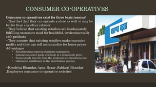 CONSUMER CO-OPERATIVES
Consumer co-operatives exist for three basic reasons:
•They feel that they can operate a store as well or may be
better than any other retailer
•They believe that existing retailers are inadequately
fulfilling customers need for healthful, environmentally
safe products
•They assume that existing retailers make excessive
profits and they can sell merchandise for lower prices
Advantages
• For protecting interest of general consumers;
• making consumer goods available at a reasonable price;
• Source goods directly from the producers or manufacturers;
• eliminates middlemen in the distribution process.
•Kendriya Bhandar, Apna Bazar ,Sahkari Bhandar
,Employees consumer co-operative societies;
 