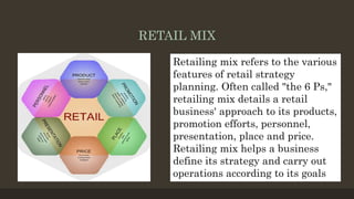 RETAIL MIX
Retailing mix refers to the various
features of retail strategy
planning. Often called "the 6 Ps,"
retailing mix details a retail
business' approach to its products,
promotion efforts, personnel,
presentation, place and price.
Retailing mix helps a business
define its strategy and carry out
operations according to its goals
 