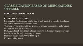 CLASSIFICATION BASED ON MERCHANDISE
OFFERED
FOOD ORIENTED RETAILERS
CONVENIENCE STORES:
It is usually a food-oriented retailer that is well located, is open for long hours
and carries a moderate number of items.
This type of retailer is small, has average to above average prices and average
services and average atmosphere.
Milk, eggs, bread, newspaper, tobacco products, soft drinks, magazines, video
rentals, etc are the major category occupants.
Store size ranges from 3000 to 8000 sq. ft.
Ex. Mom n Pop stores.
 