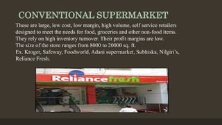 CONVENTIONAL SUPERMARKET
These are large, low cost, low margin, high volume, self service retailers
designed to meet the needs for food, groceries and other non-food items.
They rely on high inventory turnover. Their profit margins are low.
The size of the store ranges from 8000 to 20000 sq. ft.
Ex. Kroger, Safeway, Foodworld, Adani supermarket, Subhiska, Nilgiri’s,
Reliance Fresh.
 