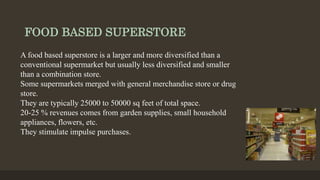 FOOD BASED SUPERSTORE
A food based superstore is a larger and more diversified than a
conventional supermarket but usually less diversified and smaller
than a combination store.
Some supermarkets merged with general merchandise store or drug
store.
They are typically 25000 to 50000 sq feet of total space.
20-25 % revenues comes from garden supplies, small household
appliances, flowers, etc.
They stimulate impulse purchases.
 