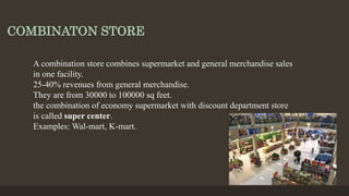 COMBINATON STORE
A combination store combines supermarket and general merchandise sales
in one facility.
25-40% revenues from general merchandise.
They are from 30000 to 100000 sq feet.
the combination of economy supermarket with discount department store
is called super center.
Examples: Wal-mart, K-mart.
 