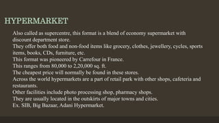 HYPERMARKET
Also called as supercentre, this format is a blend of economy supermarket with
discount department store.
They offer both food and non-food items like grocery, clothes, jewellery, cycles, sports
items, books, CDs, furniture, etc.
This format was pioneered by Carrefour in France.
This ranges from 80,000 to 2,20,000 sq. ft.
The cheapest price will normally be found in these stores.
Across the world hypermarkets are a part of retail park with other shops, cafeteria and
restaurants.
Other facilities include photo processing shop, pharmacy shops.
They are usually located in the outskirts of major towns and cities.
Ex. SIB, Big Bazaar, Adani Hypermarket.
 