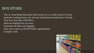 BOX STORE
This is a food based discounter that focuses on a a small section of items,
moderate working hours, few services and limited manufacturer’s brands.
They have less than 1500 SKUs.
Items are displayed in cut cases.
Customers do their own bagging.
They aim to price at 20-30% below supermarkets.
Example: Aldi.
 