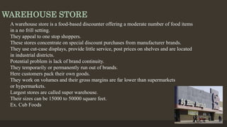 WAREHOUSE STORE
A warehouse store is a food-based discounter offering a moderate number of food items
in a no frill setting.
They appeal to one stop shoppers.
These stores concentrate on special discount purchases from manufacturer brands.
They use cut-case displays, provide little service, post prices on shelves and are located
in industrial districts.
Potential problem is lack of brand continuity.
They temporarily or permanently run out of brands.
Here customers pack their own goods.
They work on volumes and their gross margins are far lower than supermarkets
or hypermarkets.
Largest stores are called super warehouse.
Their sizes can be 15000 to 50000 square feet.
Ex. Cub Foods
 