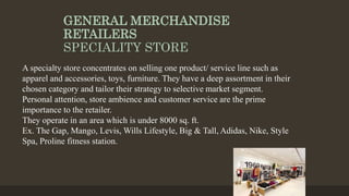 GENERAL MERCHANDISE
RETAILERS
SPECIALITY STORE
A specialty store concentrates on selling one product/ service line such as
apparel and accessories, toys, furniture. They have a deep assortment in their
chosen category and tailor their strategy to selective market segment.
Personal attention, store ambience and customer service are the prime
importance to the retailer.
They operate in an area which is under 8000 sq. ft.
Ex. The Gap, Mango, Levis, Wills Lifestyle, Big & Tall, Adidas, Nike, Style
Spa, Proline fitness station.
 