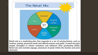 • .
Retail mix is a marketing plan that responds to a set of varying factors, such as
location, pricing, personnel needs and offered services and goods. A retail mix plan
targets strategies to attract customers and influence their purchasing ability.
Retail mix also includes signage, placement of goods within the location and price
discounts.
 