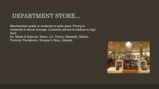 DEPARTMENT STORE…
Merchandise quality is moderate to quite good. Pricing is
moderate to above average. Customer service is medium to high
level.
Ex. Marks & Spencer, Sears, J.C. Penny, Westside, Globus,
Pyramid, Pantaloons, Shopper’s Stop, Lifestyle.
 