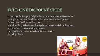 FULL-LINE DISCOUNT STORE
It conveys the image of high volume, low cost, fast turnover outlet
selling a broad merchandise for less than conventional prices.
Products are sold via self service.
Non durable goods feature from private brands and durable goods
are from well known national brands.
Less fashion sensitive merchandise are carried.
Ex. Mega Mart.
 