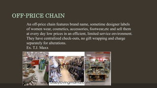 OFF-PRICE CHAIN
An off-price chain features brand name, sometime designer labels
of women wear, cosmetics, accessories, footwear,etc and sell them
at every day low prices in an efficient, limited service environment.
They have centralized check-outs, no gift wrapping and charge
separately for alterations.
Ex. T.J. Maxx
 