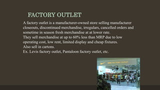FACTORY OUTLET
A factory outlet is a manufacturer-owned store selling manufacturer
closeouts, discontinued merchandise, irregulars, cancelled orders and
sometime in season fresh merchandise at at lower rate.
They sell merchandise at up to 60% less than MRP due to low
operating cost, low rent, limited display and cheap fixtures.
Also sell in cartons.
Ex. Levis factory outlet, Pantaloon factory outlet, etc.
 