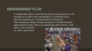 MEMBERSHIP CLUB
A membership club is a retail format where consumers have to be
members to be able to buy merchandise at a wholesale price.
Here the members pay a certain amount of annual fee.
Their operating strategy includes inexpensive isolated locations,
opportunistic buying, little or no advertising, plain fixtures, wide
aisles, very low prices.
Ex. Sam’s and Costco
 