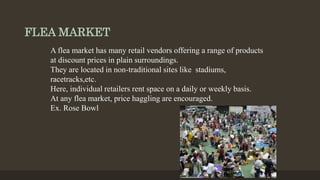 FLEA MARKET
A flea market has many retail vendors offering a range of products
at discount prices in plain surroundings.
They are located in non-traditional sites like stadiums,
racetracks,etc.
Here, individual retailers rent space on a daily or weekly basis.
At any flea market, price haggling are encouraged.
Ex. Rose Bowl
 