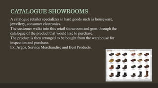 CATALOGUE SHOWROOMS
A catalogue retailer specializes in hard goods such as houseware,
jewellery, consumer electronics.
The customer walks into this retail showroom and goes through the
catalogue of the product that would like to purchase.
The product is then arranged to be bought from the warehouse for
inspection and purchase.
Ex. Argos, Service Merchandise and Best Products.
 