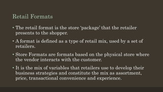 Retail Formats
• The retail format is the store ‘package’ that the retailer
presents to the shopper.
• A format is defined as a type of retail mix, used by a set of
retailers.
• Store Formats are formats based on the physical store where
the vendor interacts with the customer.
• It is the mix of variables that retailers use to develop their
business strategies and constitute the mix as assortment,
price, transactional convenience and experience.
 