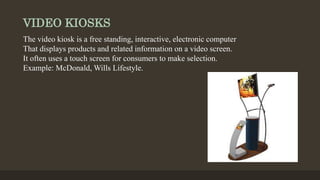 VIDEO KIOSKS
The video kiosk is a free standing, interactive, electronic computer
That displays products and related information on a video screen.
It often uses a touch screen for consumers to make selection.
Example: McDonald, Wills Lifestyle.
 