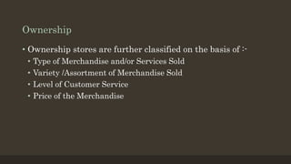Ownership
• Ownership stores are further classified on the basis of :-
• Type of Merchandise and/or Services Sold
• Variety /Assortment of Merchandise Sold
• Level of Customer Service
• Price of the Merchandise
 
