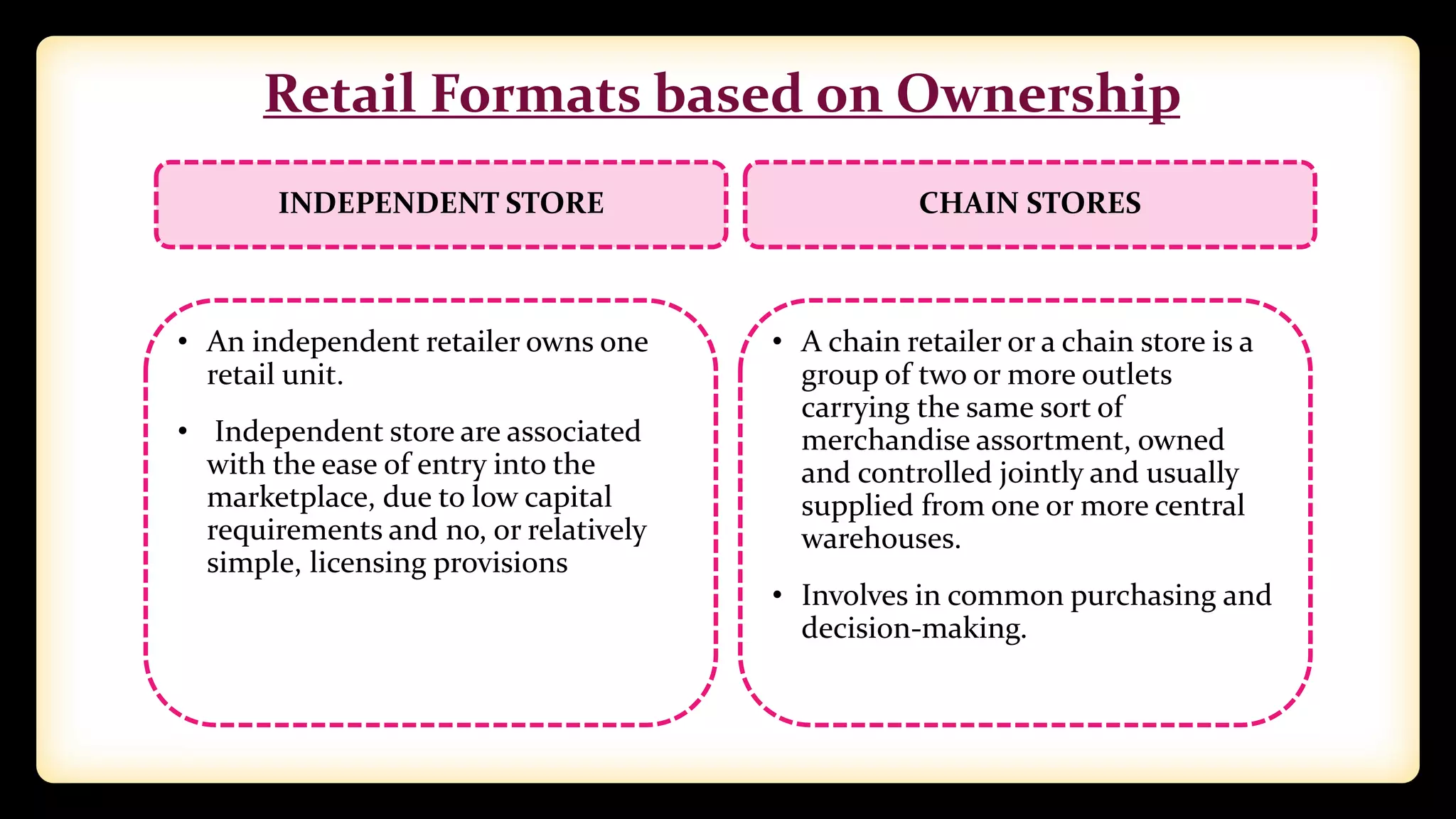 Retail Formats based on Ownership
INDEPENDENT STORE
• An independent retailer owns one
retail unit.
• Independent store are associated
with the ease of entry into the
marketplace, due to low capital
requirements and no, or relatively
simple, licensing provisions
CHAIN STORES
• A chain retailer or a chain store is a
group of two or more outlets
carrying the same sort of
merchandise assortment, owned
and controlled jointly and usually
supplied from one or more central
warehouses.
• Involves in common purchasing and
decision-making.
 