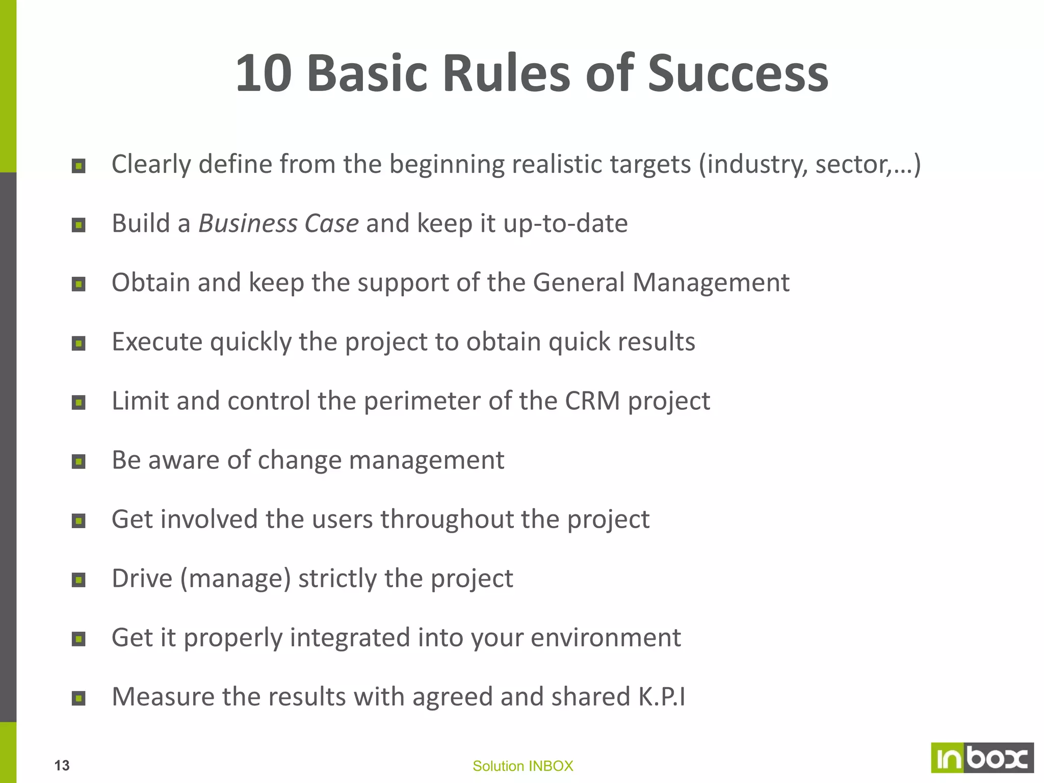 Customer Relationship Management
Positioning

HR

Target
What for?
Me too or Strategic pillar?

Training, job description

Budget
Which resource allocations
for which results?

Action to manage, organize the links
between different persons who do
exchange – positively or negatively – under
commercial terms goods and/or services
within constraints (budgetary, human
resources, commercial pressure) which
lead to necessary arbitration and then,
selection and targeting

SWOT Analysis

DEFINITION

Where do I stand today?

Competition
Communication

Distance

Perceived image
Communication
12

Solution INBOX

Capacity to
federate

Alone or in partnership

 