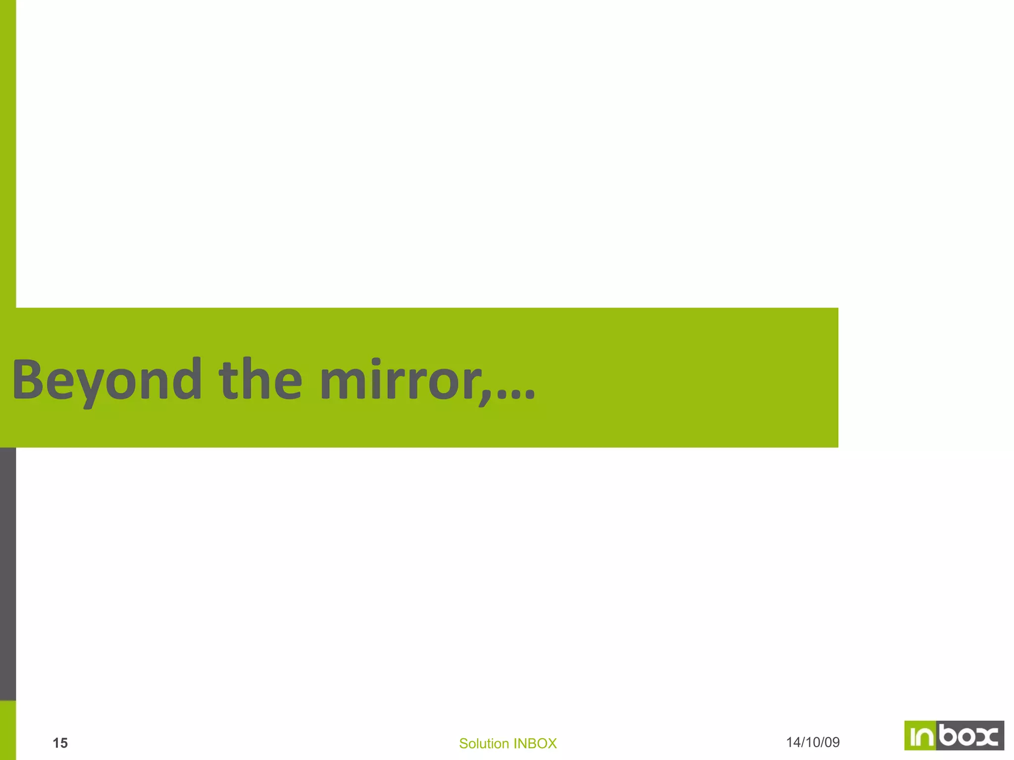 Key advantages of DB set-up
Margin analysis per distribution channel
Customers expectations & preferences
Geo-marketing (competitive analysis)

Channel
Management

Strategic
Marketing
Definition of price policy
Client & Customer Segmentation
Profitability & Efficiency of DM programs

Relational
Marketing

Customer
DB

New Product
Development
Market trends
Customer expectation
Sales history per products categories
Demand, volume, profitability simulations

Cost of recruitment or retention of customers
In-depth customers’ knowledge, history of the
relations

Individualization of the client knowledge
Individualization of the offers
Customer
Service

Sales
Productivity
Efficiency of the sales process
Customer satisfaction (follow-up,…)

14

Solution INBOX

14/10/09

 
