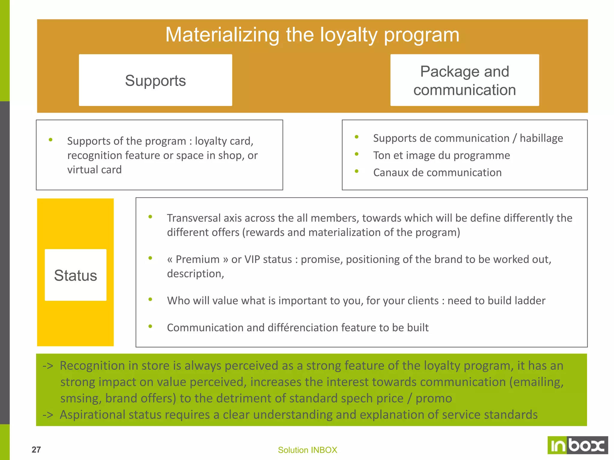 Rewarding system
Transactional

Service

Relational

• Basis of the program : bonus

• Access to services: pre-booking,

• Whole communication and events

program and services standards
Important to consider possibility
to « punish », should cardholder
not fullfill minimum requirements.

delivery, limited edition, gift pack,
…
Granted services are targeted in
accordance with company’s goals
and postioning

has been built to create proximity
and keep the relation alive an
active (private space, mobile app.)
• Exclusive information, recurring
meeting point (newsletter, SMS,
private space,...) : real story teller
bringing meaningful insights and
getting cardholder participant.
• Events in shop (private sales, night
opening,...) …
• Satisfaction survey
Working principles :
-> Strengthen the brand consistency,
and imagery, supporting top of mind
in consumers’ mind

•

Working principles :
-> Lisibility, simplicity
-> Targeted offers aiming at delivering
on cross-sell, average check increase,
frequency of purchase, optimizing
perceived value of brand
-> Real reward with a real perceived
value but with as lowest possible as
association to price reduction, and
as much as possible to gift attached

•

Working principles:
-> Services developed: free delivery,
gift package, booking of best sellers,
… perceived as useful to clients, and
easy to implement for the brand
-> Huge work has been performed on
the perceived value of the service
and the emotion attached to received
recognition

-> As main outcomes, the transactional reward has been set to stimulate cross-sell &
up-sell, based on offers designed as per customers’ profiles (including share of wallet)
-> Services has been deployed after internal training of « services » leaders with review
of the motivation system (especially with regards to VIP status – TBC)
26

Solution INBOX

 