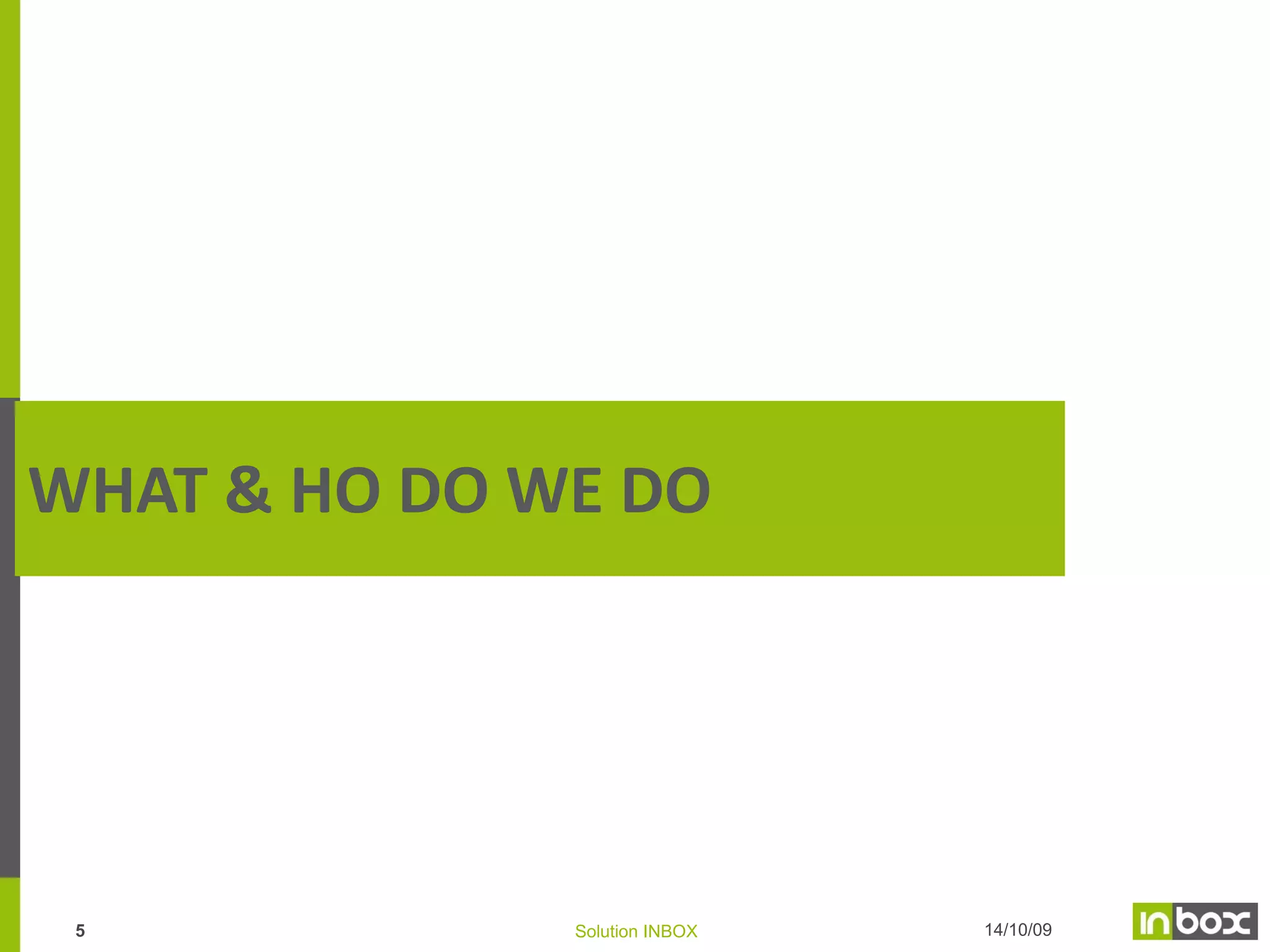 Inbox’s international coverage
Inbox operates in 7 countries on 3 continents:
EUROPE

• Founded in 2001 in Paris
• Since 2008 in Moscow
NORTH AMERICA

• Since 2013 in Washington D.C.
• Canada (Montreal)
EMERGING MARKETS

• Since 2009 in Tunisia
• Since 2011 in Morocco
• Partnerships in the Middle-East
4

Solution INBOX

 