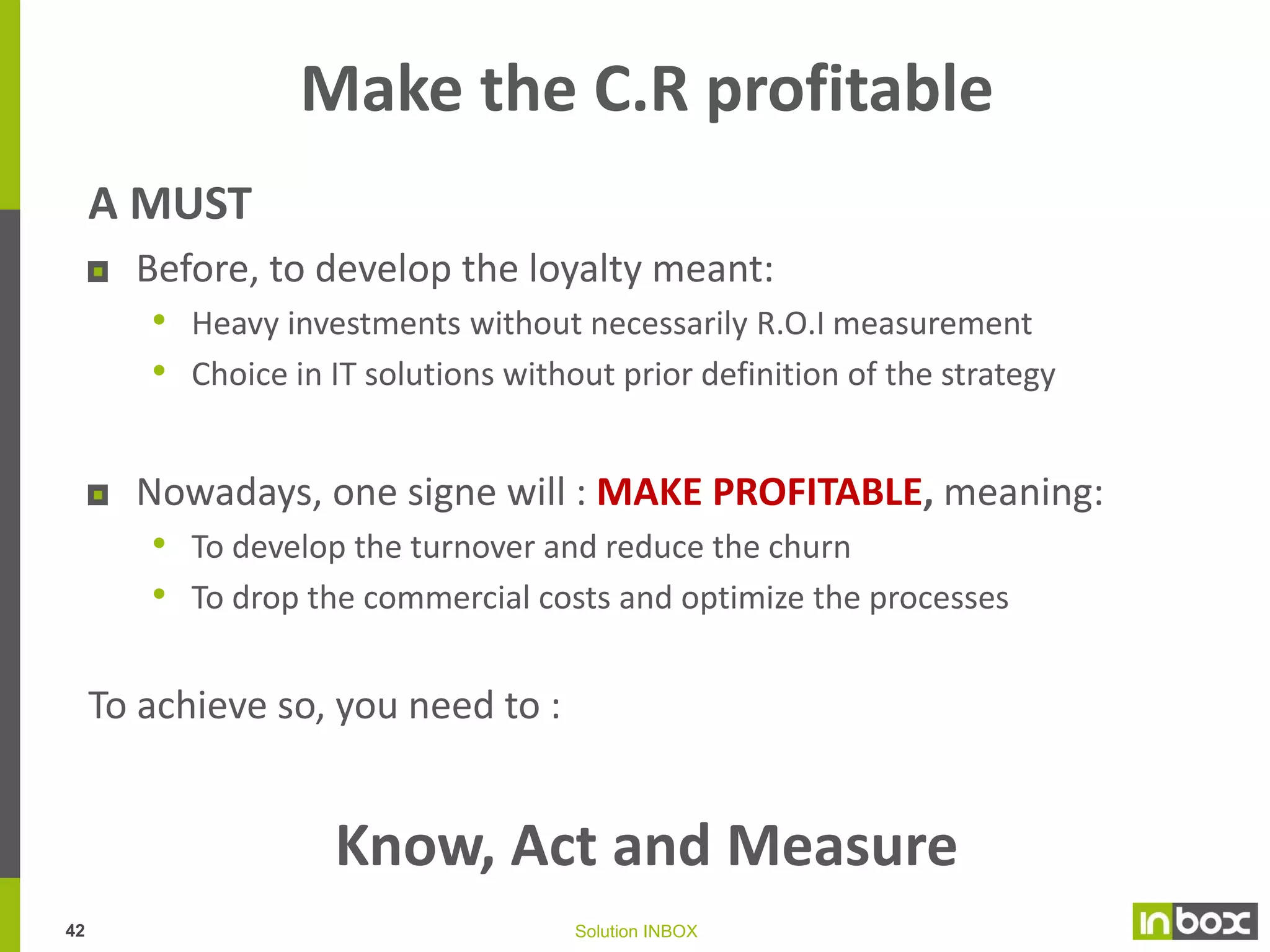 Loyalty program is bringing up to 10 €
additional contribution per client
Yearly average additional contribution*
As an average, the loyalty
program is generating
addition contribution of 1.75
€ per client (2.73 € per
active client for less than 2
years)

0_TBC

8.15 €

1_BC

2.94 €

2_CT

2.68 €

3_CO

1.12 €

5_NTBC

All segments are
contributing to profitability
including share of inactive

9.13 €

6_NBC

2.26 €

7_NCT

1.30 €

8_NCO

The very good clients (TBC
& NTBC) are very well
impacting

4_CI

1.56 €
0.17 €

9_NS

2.90 €

* Additional contribution : Additional turnover * Margin rate – Additional costs
41

Solution INBOX

 