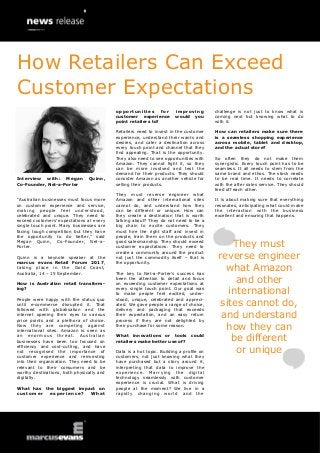 Interview with: Megan Quinn,
Co-Founder, Net-a-Porter
“Australian businesses must focus more
on customer experience and service,
making people feel understood,
celebrated and unique. They need to
exceed customers’ expectations at every
single touch point. Many businesses are
facing tough competition but they have
the opportunity to do better,” said
Megan Quinn, Co-Founder, Net-a-
Porter.
Quinn is a keynote speaker at the
marcus evans Retail Forum 2017,
taking place in the Gold Coast,
Australia, 14 – 15 September.
How is Australian retail transform-
ing?
People were happy with the status quo
until e-commerce disrupted it. That
followed with globalisation and the
internet opening their eyes to various
price points and a plethora of choice.
Now they are competing against
international sites. Amazon is seen as
an enormous threat. Australian
businesses have been too focused on
efficiency and cost-cutting, and have
not recognised the importance of
customer experience and reinvesting
into their organisation. They need to be
relevant to their consumers and be
worthy destinations, both physically and
digitally.
What has the biggest impact on
customer experience? What
opportunities for improving
customer experience would you
point retailers to?
Retailers need to invest in the customer
experience, understand their wants and
desires, and cater a destination across
every touch point and channel that they
find appealing. That is the opportunity.
They also need to see opportunities with
Amazon. They cannot fight it, so they
can be more involved and test the
demand for their products. They should
consider Amazon as another vehicle for
selling their products.
They must reverse engineer what
Amazon and other international sites
cannot do, and understand how they
can be different or unique. How can
they create a destination that is worth
talking about? They do not need to be a
big chain to excite customers. They
must hire the right staff and invest in
people, train them on the products and
good salesmanship. They should exceed
customer expectations. They need to
create a community around the product
not just the commodity itself – that is
the opportunity.
The key to Net-a-Porter’s success has
been the attention to detail and focus
on exceeding customer expectations at
every single touch point. Our goal was
to make people feel excited, under-
stood, unique, celebrated and appreci-
ated. We gave people a range of choice,
delivery and packaging that exceeds
their expectation, and an easy return
process if they are not delighted by
their purchase for some reason.
What innovations or tools could
retailers make better use of?
Data is a hot topic. Building a profile on
customers, not just knowing what they
have purchased but a story around it,
interpreting that data to improve the
experience. Marrying the digital
technology seamlessly with customer
experience is crucial. What is driving
people at the moment? We live in a
rapidly changing world and the
challenge is not just to know what is
coming next but knowing what to do
with it.
How can retailers make sure there
is a seamless shopping experience
across mobile, tablet and desktop,
and the actual store?
So often they do not make them
synergistic. Every touch point has to be
seamless. It all needs to stem from the
same brand and ethos. The stock needs
to be real time. It needs to correlate
with the after sales service. They should
feed off each other.
It is about making sure that everything
resonates, anticipating what could make
the interaction with the business
excellent and ensuring that happens.
They must
reverse engineer
what Amazon
and other
international
sites cannot do,
and understand
how they can
be different
or unique
How Retailers Can Exceed
Customer Expectations
 