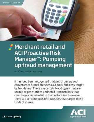 THOUGHT LEADERSHIP




           Merchant retail and
           ACI Proactive Risk
           Manager™: Pumping
           up fraud management
           An ACI Worldwide case study



           It has long been recognized that petrol pumps and
           convenience stores are seen as a quick and easy target
           by fraudsters. There are certain fraud types that are
           unique to gas stations and small-item retailers that
           can cause a massive hit to the bottom line. However,
           there are certain types of fraudsters that target these
           kinds of stores.




                                                                     1
 