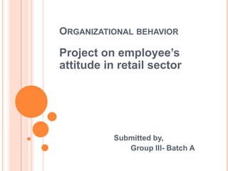 ORGANIZATIONAL BEHAVIOR

Project on employee’s
attitude in retail sector




           Submitted by,
              Group III- Batch A
 