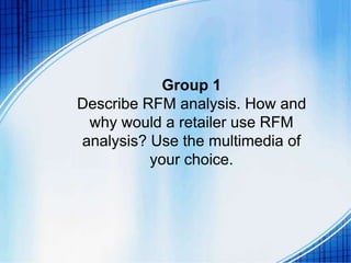 Group 1
Describe RFM analysis. How and
why would a retailer use RFM
analysis? Use the multimedia of
your choice.
 