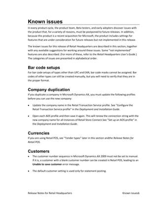Known issues
In every product cycle, the product team, Beta testers, and early adopters discover issues with
the product that, for a variety of reasons, must be postponed to future releases. In addition,
because this product is a recent acquisition for Microsoft, the product includes settings for
features that are under consideration for future releases but not implemented in this release.

The known issues for this release of Retail Headquarters are described in this section, together
with any available suggestions for working around these issues. Some "not implemented"
features are also described. (For more of these, refer to the Retail Headquarters User's Guide.)
The categories of issues are presented in alphabetical order.


Bar code setups
For bar code setups of types other than UPC and EAN, bar code masks cannot be assigned. Bar
codes of other types can still be created manually, but you will need to verify that they are in
the proper format.


Company duplication
If you duplicate a company in Microsoft Dynamics AX, you must update the following profiles
before you can use the new company:

    Update the company name in the Retail Transaction Service profile. See "Configure the
    Retail Transaction Service profile" in the Deployment and Installation Guide.

    Open each AOS profile and then save it again. This will renew the connection string with the
    new company name for all instances of Retail Store Connect.See "Set up an AOS profile" in
    the Deployment and Installation Guide.


Currencies
If you are using Retail POS, see "Tender types" later in this section andthe Release Notes for
Retail POS.


Customers
    The customer number sequence in Microsoft Dynamics AX 2009 must not be set to manual.
    If it is, a customer with a blank customer number can be created in Retail POS, leading to an
    Unable to save customer error message.

    The default customer setting is used only for statement posting.




Release Notes for Retail Headquarters                                               Known issues6
 