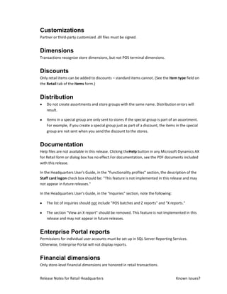 Customizations
Partner or third-party customized .dll files must be signed.


Dimensions
Transactions recognize store dimensions, but not POS terminal dimensions.


Discounts
Only retail items can be added to discounts – standard items cannot. (See the Item type field on
the Retail tab of the Items form.)


Distribution
    Do not create assortments and store groups with the same name. Distribution errors will
    result.

    Items in a special group are only sent to stores if the special group is part of an assortment.
    For example, if you create a special group just as part of a discount, the items in the special
    group are not sent when you send the discount to the stores.


Documentation
Help files are not available in this release. Clicking theHelp button in any Microsoft Dynamics AX
for Retail form or dialog box has no effect.For documentation, see the PDF documents included
with this release.

In the Headquarters User's Guide, in the "Functionality profiles" section, the description of the
Staff card logon check box should be: "This feature is not implemented in this release and may
not appear in future releases."

In the Headquarters User's Guide, in the "Inquiries" section, note the following:

    The list of inquiries should not include "POS batches and Z reports" and "X reports."

    The section "View an X report" should be removed. This feature is not implemented in this
    release and may not appear in future releases.


Enterprise Portal reports
Permissions for individual user accounts must be set up in SQL Server Reporting Services.
Otherwise, Enterprise Portal will not display reports.


Financial dimensions
Only store-level financial dimensions are honored in retail transactions.


Release Notes for Retail Headquarters                                                Known issues7
 