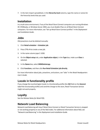 7. In the item import spreadsheet, in the Hierarchy level columns, type the name or names for
   the hierarchy levels that you used.


Installation
In a multi-store environment, if any of the Retail Store Connect computers are running Windows
XP, POSReady, or Windows Server 2003, you must disable IPsec on all Retail Store Connect
computers. For more information, see "Set up Retail Store Connect profiles" in the Deployment
and Installation Guide.


Jobs
Old preactions must be deleted manually:

1. Click Retail scheduler > Scheduler job.

2. Press CTRL+N to create a new job.

3. In the name column,type C-1030.

4. On the Object setup tab, under Application object, in the Type box, make sure Class is
   selected.

5. In the Name box, select DRMDeleteLogs.

6. Click Functions, and then click Run Retail Scheduler job directly.

For more information about jobs, preactions, and actions, see "Jobs" in the Retail Headquarters
User's Guide.


Locale in functionality profile
If you change the country/region locale in a functionality profile (the ISO field on the General
tabof the functionality profile) and send the change to the store, Retail Transaction Service
might not work properly.


Loyalty
See the Release Notes for Retail POS.


Network Load Balancing
Network Load Balancing will stop if Retail Store Connect or Retail Transaction Service is stopped
or not working properly on any of the NLB nodes. For additional information about NLB, see
"Network Load Balancing" in the Deployment and Installation Guide.




Release Notes for Retail Headquarters                                               Known issues9
 