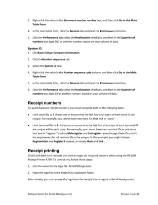 3. Right-click the value in the Statement voucher number box, and then click Go to the Main
   Table Form.

4. In the main table form, click the General tab and clear the Continuous check box.

5. Click the Performance tab,select thePreallocation checkbox, and then in the Quantity of
   numbers box, type 500 or another number, based on your volume of data.

System ID
1. ClickBasic>Setup>Company information.

2. Click theNumber sequences tab.

3. Select the System ID row.

4. Right-click the value in the Number sequence code column, and then click Go to the Main
   Table Form.

5. In the main table form, click the General tab and clear the Continuous check box.

6. Click the Performance tab,select thePreallocation checkbox, and then in the Quantity of
   numbers box, type 10 or another number, based on your volume of data.


Receipt numbers
To avoid duplicate receipt numbers, you must complete both of the following tasks:

    Limit store IDs to 4 characters or ensure that the last four characters of each store ID are
    unique. For example, you cannot have two store IDs that end in "store."

    Limit terminal IDs to 4 characters or ensure that the last four characters of each terminal ID
    are unique within each store. For example, you cannot have two terminal IDs in one store
    that end in "register," such as Mainregister and 2ndregister, even though these IDs satisfy
    the requirement for all terminal IDs to be unique. In this example, you might choose
    RegisterMain and Register2 instead, or simply Main and 2nd.


Receipt printing
Credit and debit card receipts that contain logos do not print properly when using the HP USB
Receipt Printer A799. To correct this, follow these steps:

1. Use this name for the logo file: RetailPOSLogo.bmp

2. Place the logo file in the Retail POS installation folder.

Alternatively, you can remove the logo from the receipt's form layout in Retail Headquarters.




Release Notes for Retail Headquarters                                              Known issues12
 