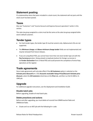 Statement posting
If a statementhas items that were included in a stock count, the statement will not post until the
stock count has been posted.


Taxes
Also see "Customers" and "Income Account and Expense Account operations" earlier in this
section.

The sales tax group assigned to a store must be the same as the sales tax group assigned tothe
store's default customer.


Tender types
    For Cash tender types, the tender type ID must be numeric only. Alphanumeric IDs are not
    supported.

    The Minimum change and Above minimum change tender fields are not implemented and
    may be removed from future releases.

    If you are using Retail POS, you cannot have more than one store tender type set with the
    Pay Currencyoperation. Doing soleads to duplicate buttons for foreign currencies in
    theTender Declaration form in Retail POS and could prevent the completion of end-of-day
    operations at the register.


Trade agreements
Store trade agreements will only take effect if the All Customers option is selected on the
Activate price discountform. Click Accounts receivable>Setup>Price/Discount>Activate price
discount, select the All Customers check box on the Price tab, and then run the N-1040 or A-
1040 job.


Upgrade
For additional upgrade instructions, see the Deployment and Installation Guide.

Disable batch jobs
Before upgrading, disable all retail batch jobs.

Delete preactions and actions
Before and after upgrading, you must delete all records from DRMPreactionTable and
DRMActionTable.

    Create and run an AOT job with the following X++ code:



Release Notes for Retail Headquarters                                             Known issues14
 