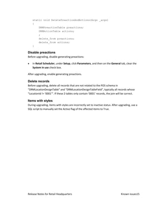 static void DeletePreactionAndActions(Args _args)
    {
        DRMPreactionTable preactions;
        DRMActionTable actions;
        ;
        delete_from preactions;
        delete_from actions;
    }

Disable preactions
Before upgrading, disable generating preactions:

    In Retail Scheduler, under Setup, click Parameters, and then on the General tab, clear the
    System in use check box.

After upgrading, enable generating preactions.

Delete records
Before upgrading, delete all records that are not related to the POS schema in
“DRMLocationDesignTable” and “DRMLocationDesignTableField”, typically all records whose
“LocationId != ‘0001’”. If these 2 tables only contain ‘0001’ records, the join will be correct.

Items with styles
During upgrading, items with styles are incorrectly set to inactive status. After upgrading, use a
SQL script to manually set the Active flag of the affected items to True.




Release Notes for Retail Headquarters                                              Known issues15
 