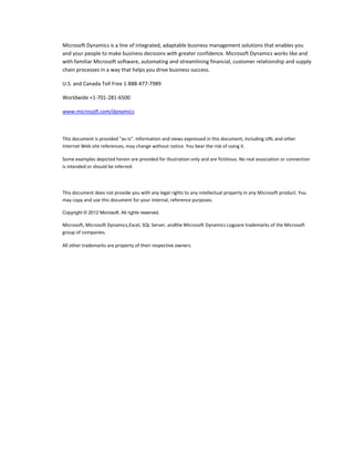Microsoft Dynamics is a line of integrated, adaptable business management solutions that enables you
and your people to make business decisions with greater confidence. Microsoft Dynamics works like and
with familiar Microsoft software, automating and streamlining financial, customer relationship and supply
chain processes in a way that helps you drive business success.

U.S. and Canada Toll Free 1-888-477-7989

Worldwide +1-701-281-6500

www.microsoft.com/dynamics



This document is provided "as-is". Information and views expressed in this document, including URL and other
Internet Web site references, may change without notice. You bear the risk of using it.

Some examples depicted herein are provided for illustration only and are fictitious. No real association or connection
is intended or should be inferred.




This document does not provide you with any legal rights to any intellectual property in any Microsoft product. You
may copy and use this document for your internal, reference purposes.

Copyright © 2012 Microsoft. All rights reserved.

Microsoft, Microsoft Dynamics,Excel, SQL Server, andthe Microsoft Dynamics Logoare trademarks of the Microsoft
group of companies.

All other trademarks are property of their respective owners.
 