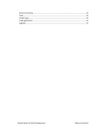 Statement posting ...................................................................................................................... 14
  Taxes ........................................................................................................................................... 14
  Tender types ............................................................................................................................... 14
  Trade agreements ...................................................................................................................... 14
  Upgrade ...................................................................................................................................... 14




Release Notes for Retail Headquarters                                                                                    Table of contentsii
 