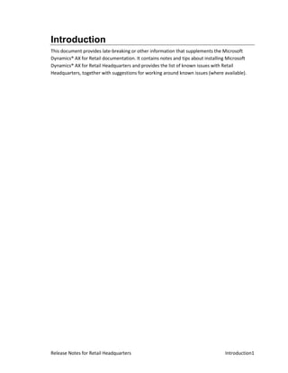 Introduction
This document provides late-breaking or other information that supplements the Microsoft
Dynamics® AX for Retail documentation. It contains notes and tips about installing Microsoft
Dynamics® AX for Retail Headquarters and provides the list of known issues with Retail
Headquarters, together with suggestions for working around known issues (where available).




Release Notes for Retail Headquarters                                             Introduction1
 