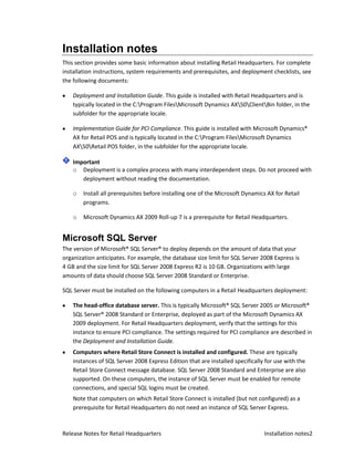 Installation notes
This section provides some basic information about installing Retail Headquarters. For complete
installation instructions, system requirements and prerequisites, and deployment checklists, see
the following documents:

    Deployment and Installation Guide. This guide is installed with Retail Headquarters and is
    typically located in the C:Program FilesMicrosoft Dynamics AX50ClientBin folder, in the
    subfolder for the appropriate locale.

    Implementation Guide for PCI Compliance. This guide is installed with Microsoft Dynamics®
    AX for Retail POS and is typically located in the C:Program FilesMicrosoft Dynamics
    AX50Retail POS folder, in the subfolder for the appropriate locale.

    Important
    o Deployment is a complex process with many interdependent steps. Do not proceed with
       deployment without reading the documentation.

    o   Install all prerequisites before installing one of the Microsoft Dynamics AX for Retail
        programs.

    o   Microsoft Dynamics AX 2009 Roll-up 7 is a prerequisite for Retail Headquarters.


Microsoft SQL Server
The version of Microsoft® SQL Server® to deploy depends on the amount of data that your
organization anticipates. For example, the database size limit for SQL Server 2008 Express is
4 GB and the size limit for SQL Server 2008 Express R2 is 10 GB. Organizations with large
amounts of data should choose SQL Server 2008 Standard or Enterprise.

SQL Server must be installed on the following computers in a Retail Headquarters deployment:

    The head-office database server. This is typically Microsoft® SQL Server 2005 or Microsoft®
    SQL Server® 2008 Standard or Enterprise, deployed as part of the Microsoft Dynamics AX
    2009 deployment. For Retail Headquarters deployment, verify that the settings for this
    instance to ensure PCI compliance. The settings required for PCI compliance are described in
    the Deployment and Installation Guide.
    Computers where Retail Store Connect is installed and configured. These are typically
    instances of SQL Server 2008 Express Edition that are installed specifically for use with the
    Retail Store Connect message database. SQL Server 2008 Standard and Enterprise are also
    supported. On these computers, the instance of SQL Server must be enabled for remote
    connections, and special SQL logins must be created.
    Note that computers on which Retail Store Connect is installed (but not configured) as a
    prerequisite for Retail Headquarters do not need an instance of SQL Server Express.



Release Notes for Retail Headquarters                                           Installation notes2
 