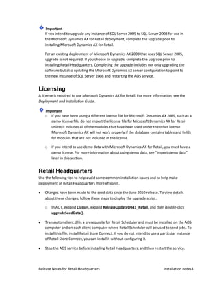 Important
    If you intend to upgrade any instance of SQL Server 2005 to SQL Server 2008 for use in
    the Microsoft Dynamics AX for Retail deployment, complete the upgrade prior to
    installing Microsoft Dynamics AX for Retail.

    For an existing deployment of Microsoft Dynamics AX 2009 that uses SQL Server 2005,
    upgrade is not required. If you choose to upgrade, complete the upgrade prior to
    installing Retail Headquarters. Completing the upgrade includes not only upgrading the
    software but also updating the Microsoft Dynamics AX server configuration to point to
    the new instance of SQL Server 2008 and restarting the AOS service.


Licensing
A license is required to use Microsoft Dynamics AX for Retail. For more information, see the
Deployment and Installation Guide.

    Important
    o If you have been using a different license file for Microsoft Dynamics AX 2009, such as a
       demo license file, do not import the license file for Microsoft Dynamics AX for Retail
       unless it includes all of the modules that have been used under the other license.
       Microsoft Dynamics AX will not work properly if the database contains tables and fields
       for modules that are not included in the license.

    o   If you intend to use demo data with Microsoft Dynamics AX for Retail, you must have a
        demo license. For more information about using demo data, see "Import demo data"
        later in this section.


Retail Headquarters
Use the following tips to help avoid some common installation issues and to help make
deployment of Retail Headquarters more efficient.

    Changes have been made to the seed data since the June 2010 release. To view details
    about these changes, follow these steps to display the upgrade script:

    o   In AOT, expand Classes, expand ReleaseUpdateDB41_Retail, and then double-click
        upgradeSeedData().

    TransAutomclient.dll is a prerequisite for Retail Scheduler and must be installed on the AOS
    computer and on each client computer where Retail Scheduler will be used to send jobs. To
    install this file, install Retail Store Connect. If you do not intend to use a particular instance
    of Retail Store Connect, you can install it without configuring it.

    Stop the AOS service before installing Retail Headquarters, and then restart the service.




Release Notes for Retail Headquarters                                              Installation notes3
 