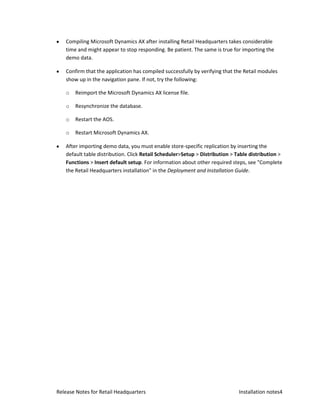 Compiling Microsoft Dynamics AX after installing Retail Headquarters takes considerable
   time and might appear to stop responding. Be patient. The same is true for importing the
   demo data.

   Confirm that the application has compiled successfully by verifying that the Retail modules
   show up in the navigation pane. If not, try the following:

   o   Reimport the Microsoft Dynamics AX license file.

   o   Resynchronize the database.

   o   Restart the AOS.

   o   Restart Microsoft Dynamics AX.

   After importing demo data, you must enable store-specific replication by inserting the
   default table distribution. Click Retail Scheduler>Setup > Distribution > Table distribution >
   Functions > Insert default setup. For information about other required steps, see "Complete
   the Retail Headquarters installation" in the Deployment and Installation Guide.




Release Notes for Retail Headquarters                                         Installation notes4
 
